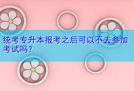 統(tǒng)考專升本報考之后可以不去參加考試嗎？