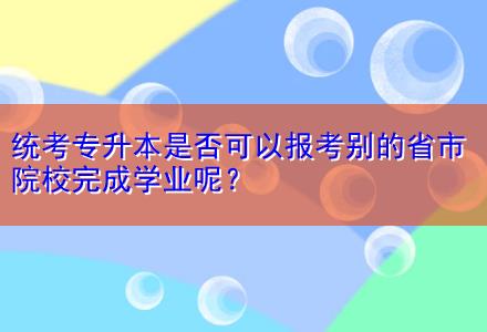 統(tǒng)考專升本是否可以報(bào)考別的省市院校完成學(xué)業(yè)呢？