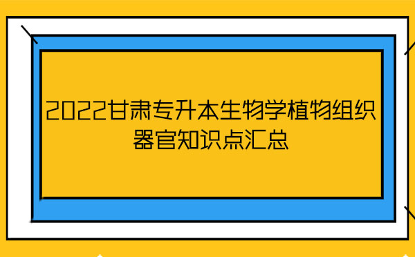 2022甘肅專升本生物學(xué)植物組織器官知識點匯總