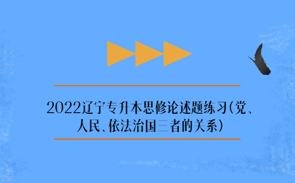 2022遼寧專升本思修論述題練習(xí)(黨、人民、依法治國三者的關(guān)系)