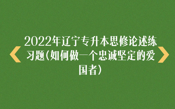 2022年遼寧專升本思修論述練習(xí)題(如何做一個忠誠堅(jiān)定的愛國者)