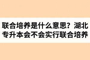 專升本聯(lián)合培養(yǎng)是什么意思？湖北省專升本會(huì)不會(huì)實(shí)行聯(lián)合培養(yǎng)？