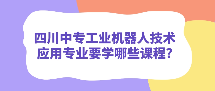 四川中專工業(yè)機器人技術(shù)應(yīng)用專業(yè)要學(xué)哪些課程?(圖1)