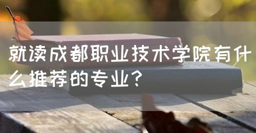 就讀成都職業(yè)技術(shù)學院有什么推薦的專業(yè)？(圖1)