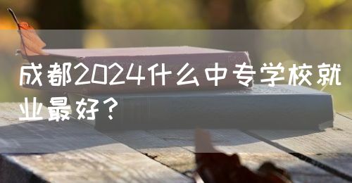 成都2024什么中專學(xué)校就業(yè)最好？(圖1)