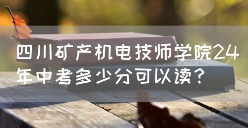 四川礦產(chǎn)機(jī)電技師學(xué)院24年中考多少分可以讀？(圖1)