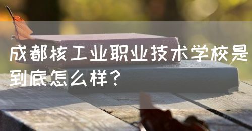 成都核工業(yè)職業(yè)技術學校是到底怎么樣？(圖1)