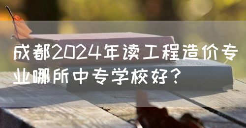 成都2024年讀工程造價專業(yè)哪所中專學校好？(圖1)