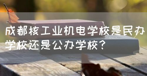 成都核工業(yè)機電學(xué)校是民辦學(xué)校還是公辦學(xué)校？(圖1)