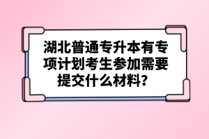 湖北普通專升本有專項(xiàng)計(jì)劃考生參加需要提交什么材料？