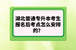 湖北普通專升本考生報名后考點怎么安排的？