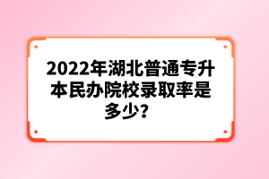 2022年湖北普通專升本民辦院校錄取率是多少？