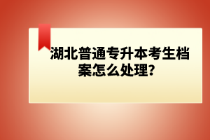 湖北普通專升本考生檔案怎么處理？