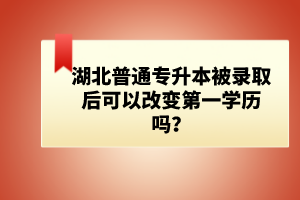 湖北普通專升本被錄取后可以改變第一學(xué)歷嗎？