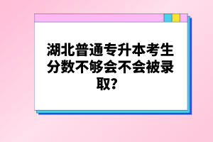 湖北普通專升本考生分數(shù)不夠會不會被錄取？