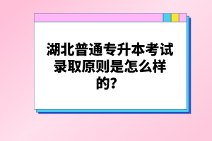 湖北普通專升本考試錄取原則是怎么樣的？