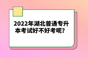 2022年湖北普通專升本考試好不好考呢？