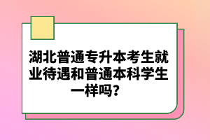 湖北普通專(zhuān)升本考生就業(yè)待遇和普通本科學(xué)生一樣嗎？