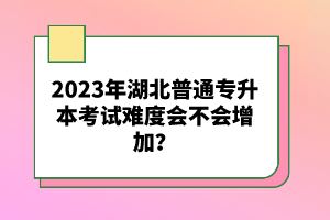 2023年湖北普通專升本考試難度會不會增加？