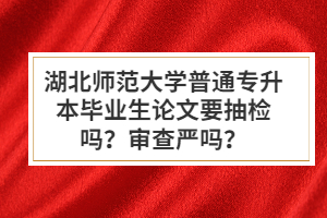 湖北師范大學(xué)普通專升本畢業(yè)生論文要抽檢嗎？審查嚴(yán)嗎？