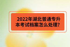 2022年湖北普通專升本考試檔案怎么處理？