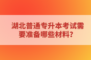 湖北普通專升本考試需要準(zhǔn)備哪些材料？