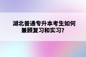 湖北普通專升本考生如何兼顧復習和實習？