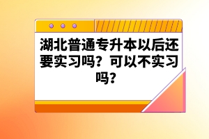 湖北普通專升本以后還要實習嗎？可以不實習嗎？