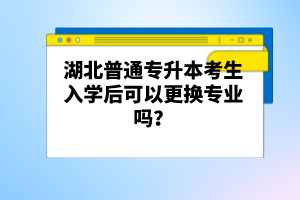 湖北普通專升本考生入學(xué)后可以更換專業(yè)嗎？