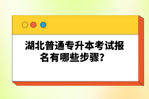 湖北普通專升本考試報名有哪些步驟？