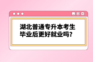 湖北普通專升本考生畢業(yè)后更好就業(yè)嗎？