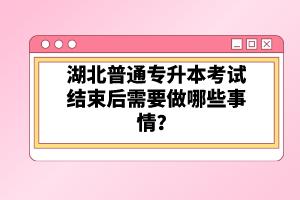 湖北普通專升本考試結(jié)束后需要做哪些事情？