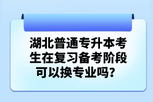 湖北普通專升本考生在復習備考階段可以換專業(yè)嗎？