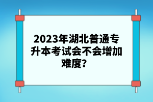 2023年湖北普通專升本考試會不會增加難度？