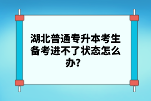 湖北普通專升本考生備考進(jìn)不了狀態(tài)怎么辦？