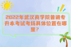  2022年武漢商學(xué)院普通專升本考試考場(chǎng)具體位置在哪里？