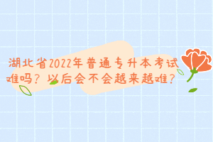 湖北省2022年普通專升本考試難嗎？以后會不會越來越難？