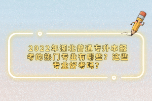 2022年湖北普通專升本報考的熱門專業(yè)有哪些？這些專業(yè)好考嗎？