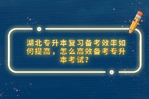 湖北專升本復(fù)習(xí)備考效率如何提高，怎么高效備考專升本考試？