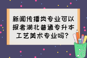 新聞傳播類專業(yè)可以報考湖北普通專升本工藝美術(shù)專業(yè)嗎？