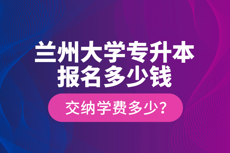 蘭州大學專升本報名多少錢？交納學費多少？