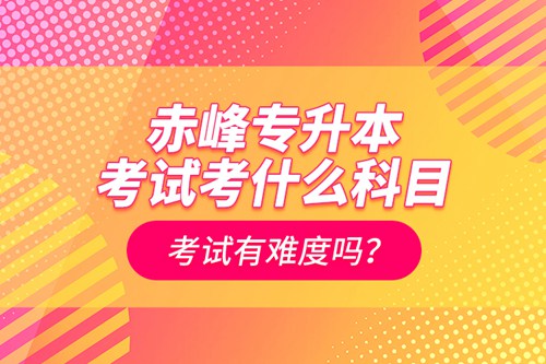 赤峰專升本考試考什么科目？考試有難度嗎？