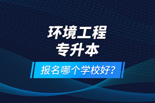 環(huán)境工程專升本報名什么學校好？