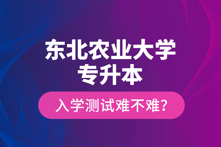 東北農業(yè)大學專升本入學測試難不難？