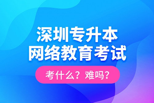 深圳專(zhuān)升本網(wǎng)絡(luò)教育考試考什么？難嗎？