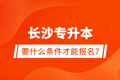 長沙專升本要什么條件才能報(bào)名？