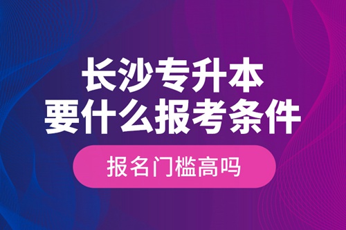 長(zhǎng)沙專升本要什么報(bào)考條件？報(bào)名門檻高嗎？