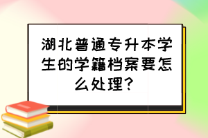 湖北普通專升本學生的學籍檔案要怎么處理？